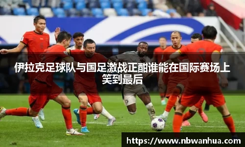 伊拉克足球队与国足激战正酣谁能在国际赛场上笑到最后